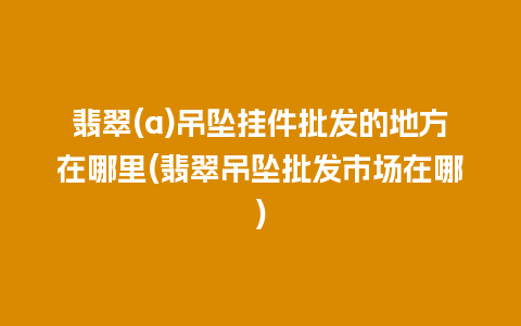 翡翠(a)吊坠挂件批发的地方在哪里(翡翠吊坠批发市场在哪)