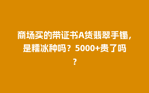 商场买的带证书A货翡翠手镯，是糯冰种吗？5000+贵了吗？