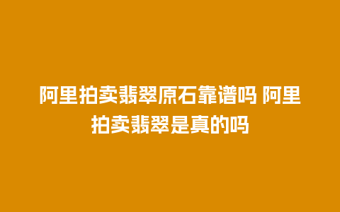 阿里拍卖翡翠原石靠谱吗 阿里拍卖翡翠是真的吗