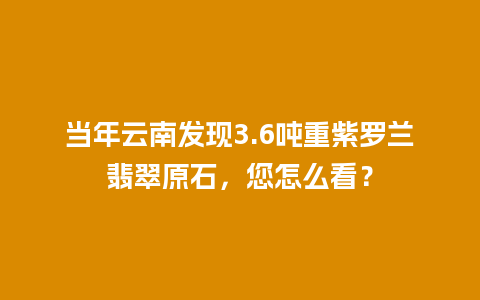 当年云南发现3.6吨重紫罗兰翡翠原石，您怎么看？