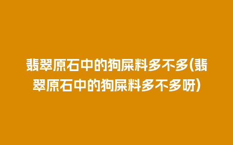 翡翠原石中的狗屎料多不多(翡翠原石中的狗屎料多不多呀)