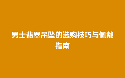 男士翡翠吊坠的选购技巧与佩戴指南