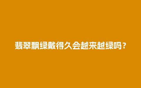 翡翠飘绿戴得久会越来越绿吗？