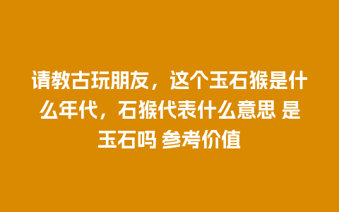 请教古玩朋友，这个玉石猴是什么年代，石猴代表什么意思 是玉石吗 参考价值