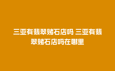 三亚有翡翠赌石店吗 三亚有翡翠赌石店吗在哪里
