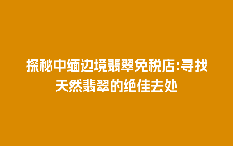 探秘中缅边境翡翠免税店:寻找天然翡翠的绝佳去处