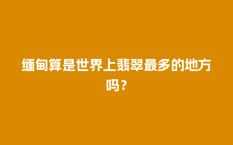 缅甸算是世界上翡翠最多的地方吗？