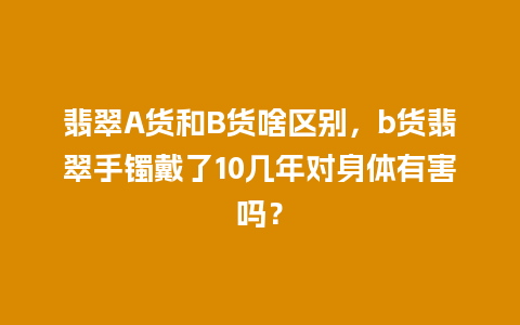 翡翠A货和B货啥区别，b货翡翠手镯戴了10几年对身体有害吗？