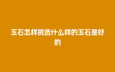 玉石怎样挑选什么样的玉石是好的