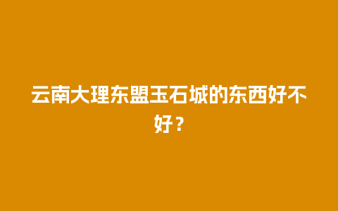 云南大理东盟玉石城的东西好不好？