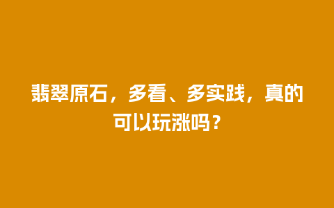 翡翠原石，多看、多实践，真的可以玩涨吗？
