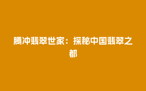 腾冲翡翠世家：探秘中国翡翠之都