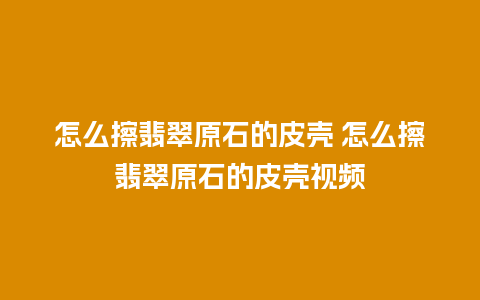 怎么擦翡翠原石的皮壳 怎么擦翡翠原石的皮壳视频