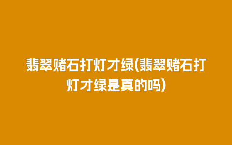 翡翠赌石打灯才绿(翡翠赌石打灯才绿是真的吗)