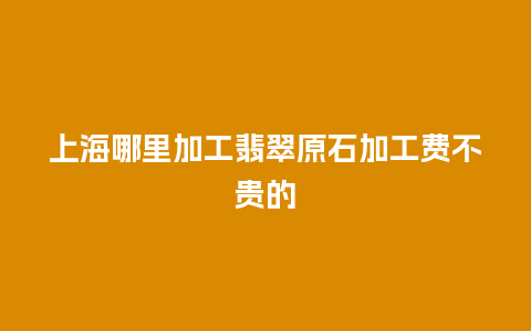 上海哪里加工翡翠原石加工费不贵的