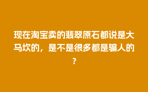 现在淘宝卖的翡翠原石都说是大马坎的，是不是很多都是骗人的？