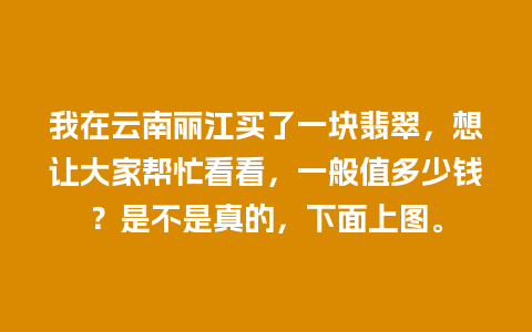 我在云南丽江买了一块翡翠，想让大家帮忙看看，一般值多少钱？是不是真的，下面上图。