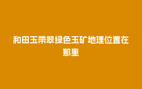 和田玉带翠绿色玉矿地理位置在那里