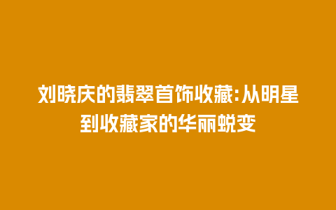 刘晓庆的翡翠首饰收藏:从明星到收藏家的华丽蜕变