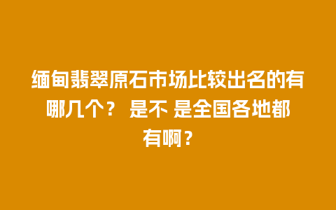 缅甸翡翠原石市场比较出名的有哪几个？ 是不 是全国各地都有啊？