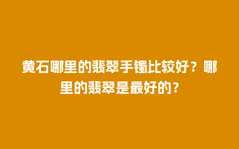 黄石哪里的翡翠手镯比较好？哪里的翡翠是最好的？