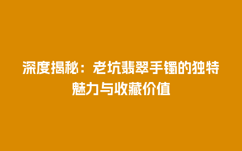 深度揭秘：老坑翡翠手镯的独特魅力与收藏价值