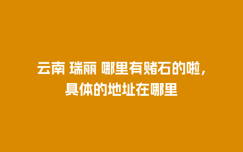 云南 瑞丽 哪里有赌石的啦，具体的地址在哪里