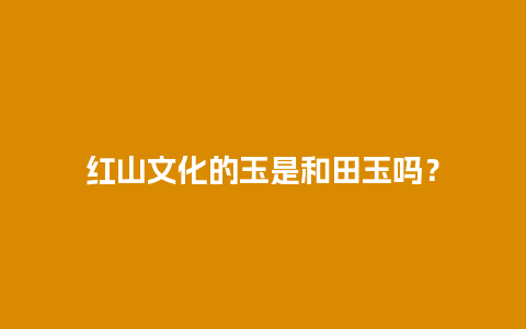 红山文化的玉是和田玉吗？