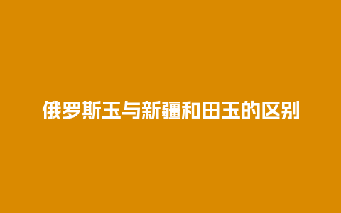 俄罗斯玉与新疆和田玉的区别