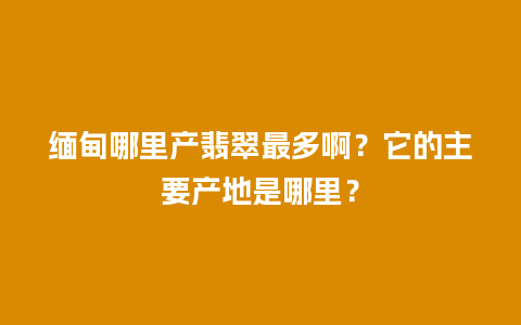 缅甸哪里产翡翠最多啊？它的主要产地是哪里？