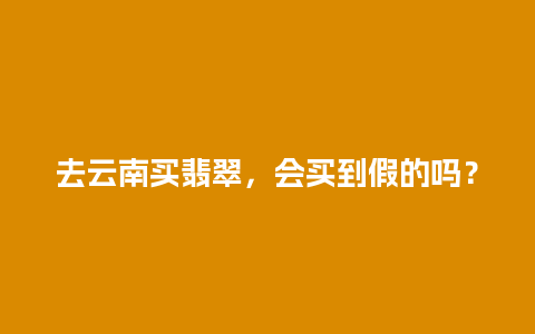 去云南买翡翠，会买到假的吗？