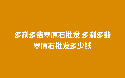多利多翡翠原石批发 多利多翡翠原石批发多少钱