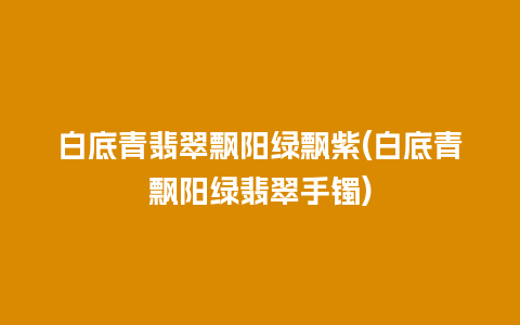 白底青翡翠飘阳绿飘紫(白底青飘阳绿翡翠手镯)