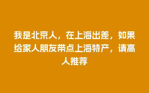 我是北京人，在上海出差，如果给家人朋友带点上海特产，请高人推荐