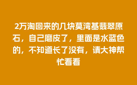 2万淘回来的几块莫湾基翡翠原石，自己磨皮了，里面是水蓝色的，不知道长了没有，请大神帮忙看看