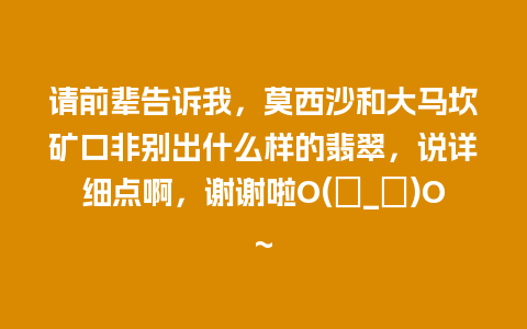 请前辈告诉我，莫西沙和大马坎矿口非别出什么样的翡翠，说详细点啊，谢谢啦O(∩_∩)O~