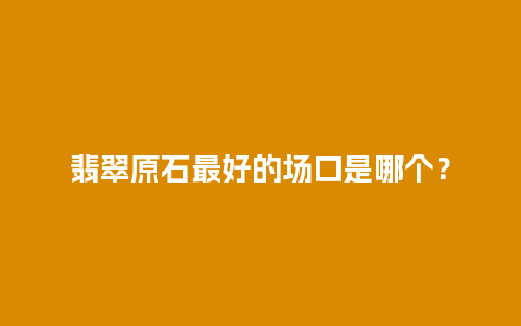 翡翠原石最好的场口是哪个？