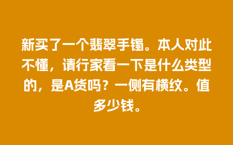 新买了一个翡翠手镯。本人对此不懂，请行家看一下是什么类型的，是A货吗？一侧有横纹。值多少钱。