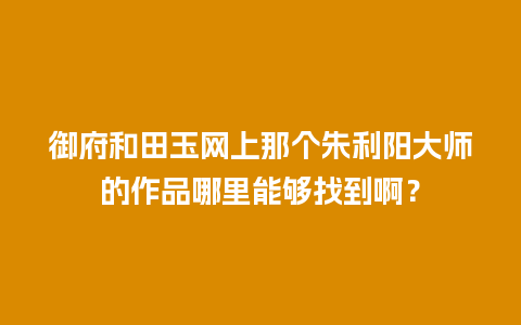 御府和田玉网上那个朱利阳大师的作品哪里能够找到啊？