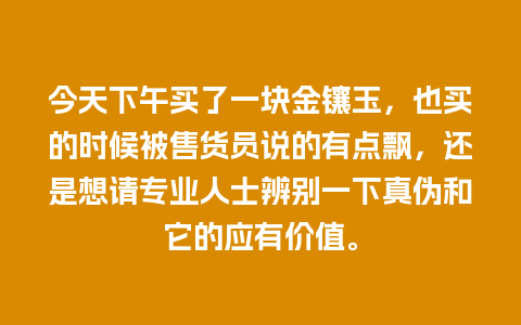 今天下午买了一块金镶玉，也买的时候被售货员说的有点飘，还是想请专业人士辨别一下真伪和它的应有价值。