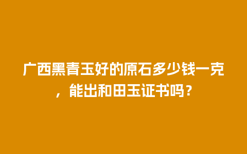 广西黑青玉好的原石多少钱一克，能出和田玉证书吗？