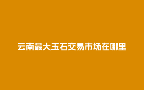 云南最大玉石交易市场在哪里