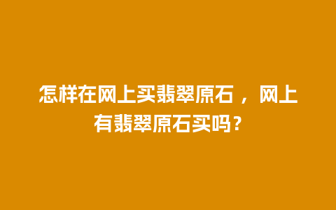 怎样在网上买翡翠原石 ，网上有翡翠原石买吗？