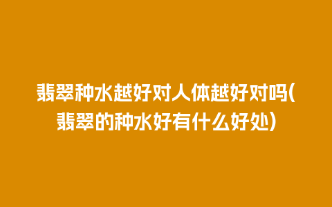 翡翠种水越好对人体越好对吗(翡翠的种水好有什么好处)