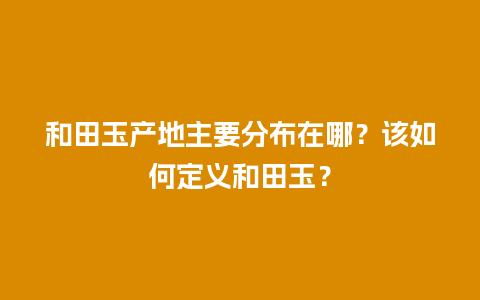 和田玉产地主要分布在哪？该如何定义和田玉？