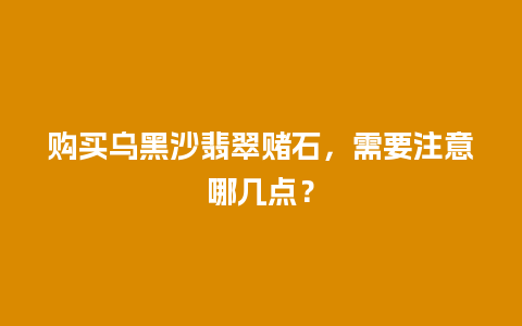 购买乌黑沙翡翠赌石，需要注意哪几点？