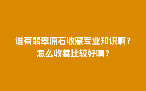 谁有翡翠原石收藏专业知识啊？怎么收藏比较好啊？