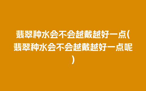 翡翠种水会不会越戴越好一点(翡翠种水会不会越戴越好一点呢)