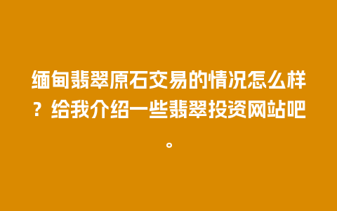 缅甸翡翠原石交易的情况怎么样？给我介绍一些翡翠投资网站吧。