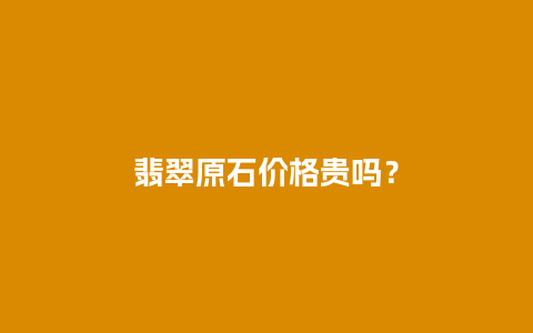 翡翠原石价格贵吗？